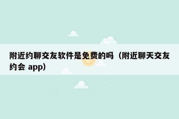 附近约聊交友软件是免费的吗（附近聊天交友约会 app）