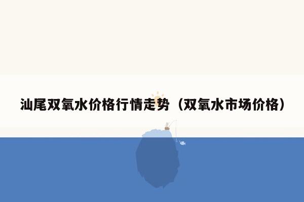 汕尾双氧水价格行情走势（双氧水市场价格）