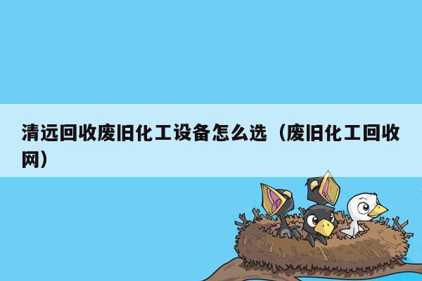 清远回收废旧化工设备怎么选（废旧化工回收网）