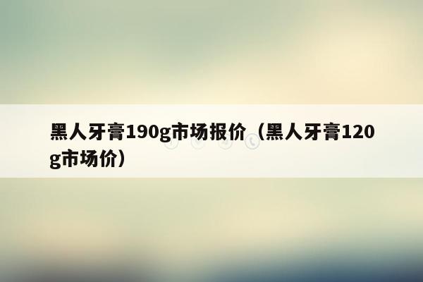 黑人牙膏190g市场报价（黑人牙膏120g市场价）
