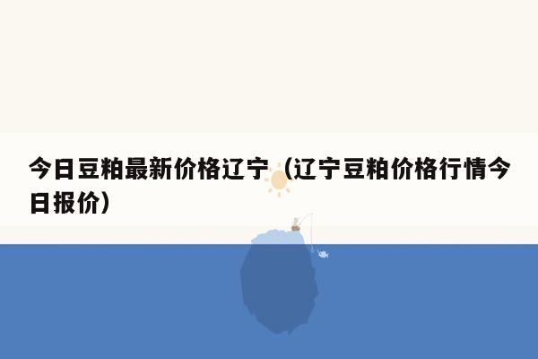 今日豆粕最新价格辽宁（辽宁豆粕价格行情今日报价）