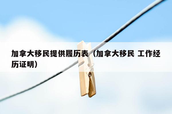 加拿大移民提供履历表（加拿大移民 工作经历证明）