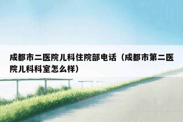 成都市二医院儿科住院部电话（成都市第二医院儿科科室怎么样）