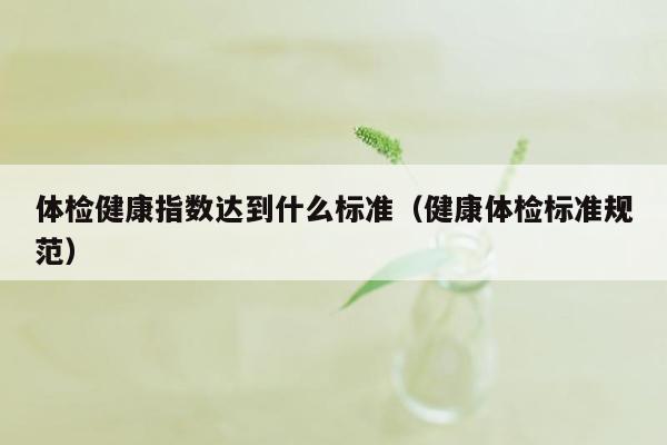 体检健康指数达到什么标准（健康体检标准规范）