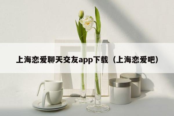 上海恋爱聊天交友app下载（上海恋爱吧）