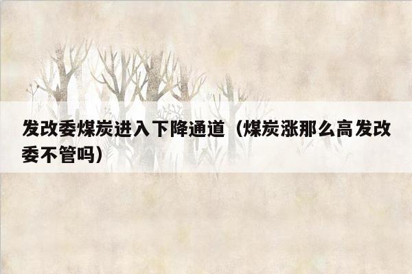 发改委煤炭进入下降通道（煤炭涨那么高发改委不管吗）