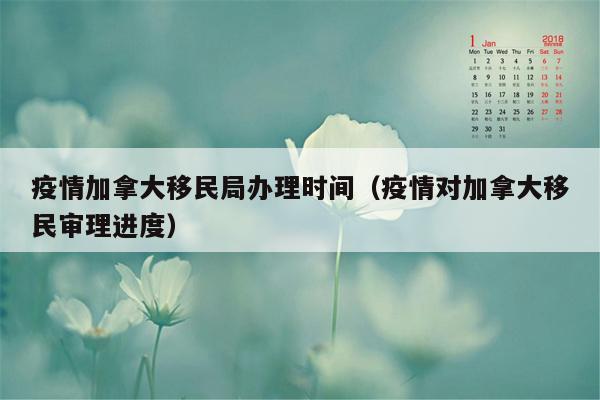 疫情加拿大移民局办理时间（疫情对加拿大移民审理进度）