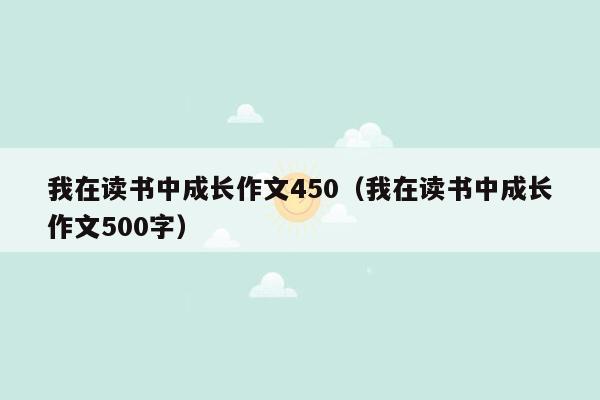 我在读书中成长作文450（我在读书中成长作文500字）