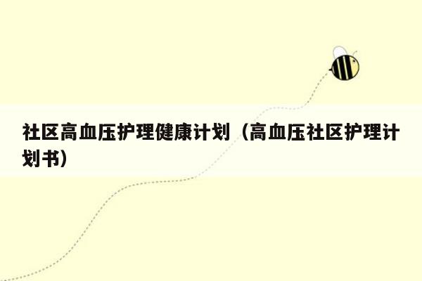 社区高血压护理健康计划（高血压社区护理计划书）