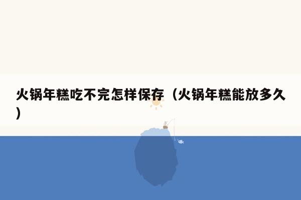 火锅年糕吃不完怎样保存（火锅年糕能放多久）