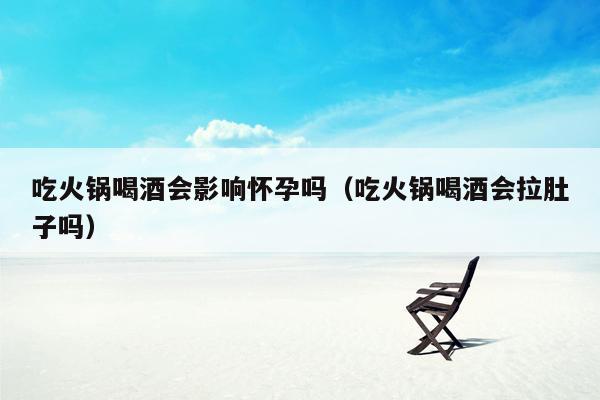 吃火锅喝酒会影响怀孕吗（吃火锅喝酒会拉肚子吗）