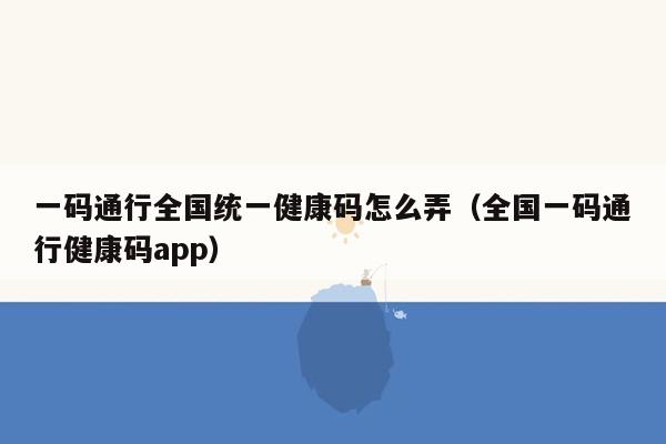 一码通行全国统一健康码怎么弄（全国一码通行健康码app）