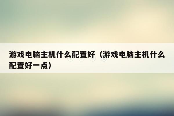 游戏电脑主机什么配置好（游戏电脑主机什么配置好一点）