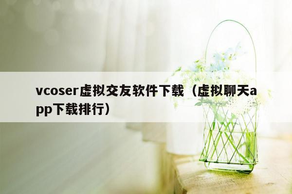 vcoser虚拟交友软件下载（虚拟聊天app下载排行）