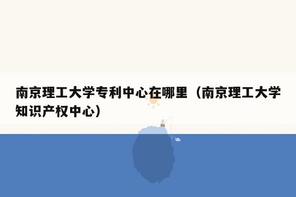 南京理工大学专利中心在哪里（南京理工大学知识产权中心）