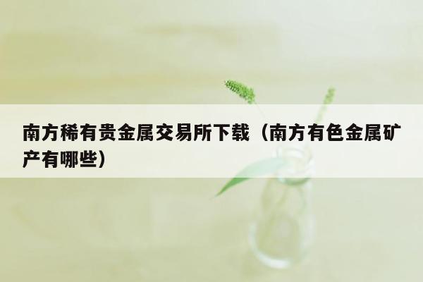 南方稀有贵金属交易所下载（南方有色金属矿产有哪些）