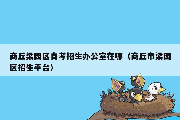 商丘梁园区自考招生办公室在哪（商丘市梁园区招生平台）