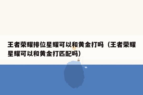 王者荣耀排位星耀可以和黄金打吗（王者荣耀星耀可以和黄金打匹配吗）