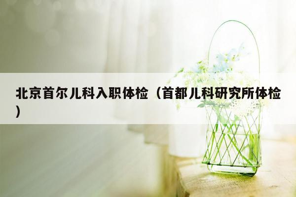 北京首尔儿科入职体检（首都儿科研究所体检）