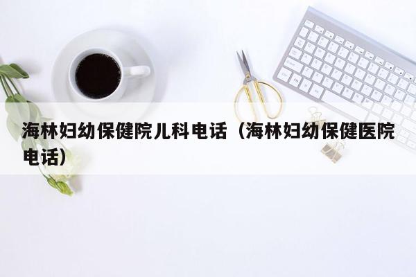 海林妇幼保健院儿科电话（海林妇幼保健医院电话）