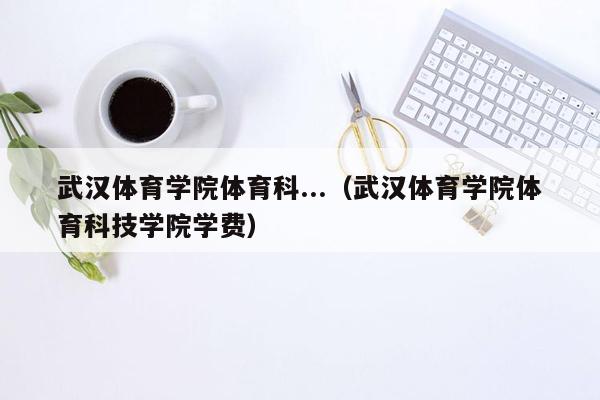 武汉体育学院体育科...（武汉体育学院体育科技学院学费）