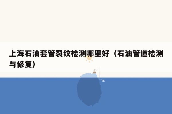 上海石油套管裂纹检测哪里好（石油管道检测与修复）