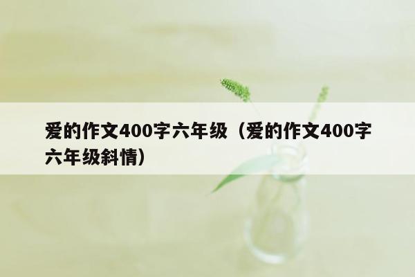 爱的作文400字六年级（爱的作文400字六年级斜情）