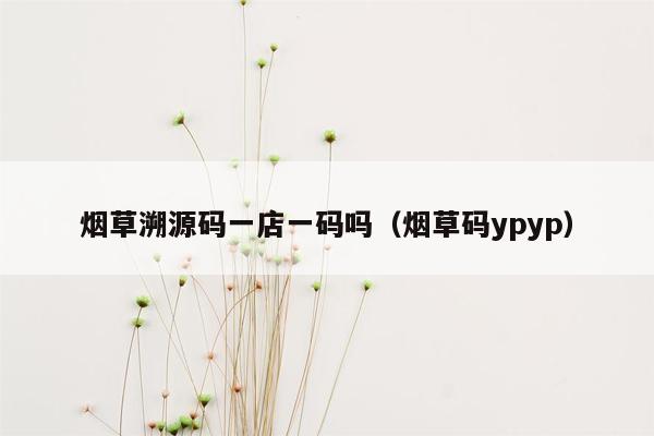 烟草溯源码一店一码吗（烟草码ypyp）