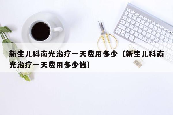 新生儿科南光治疗一天费用多少（新生儿科南光治疗一天费用多少钱）