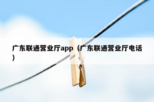 广东联通营业厅app（广东联通营业厅电话）