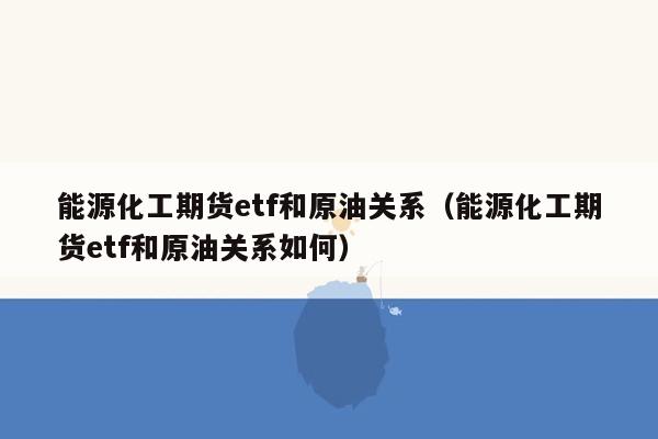 能源化工期货etf和原油关系（能源化工期货etf和原油关系如何）