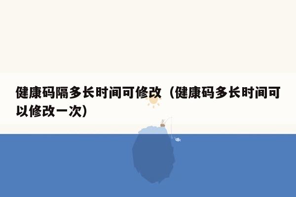 健康码隔多长时间可修改（健康码多长时间可以修改一次）