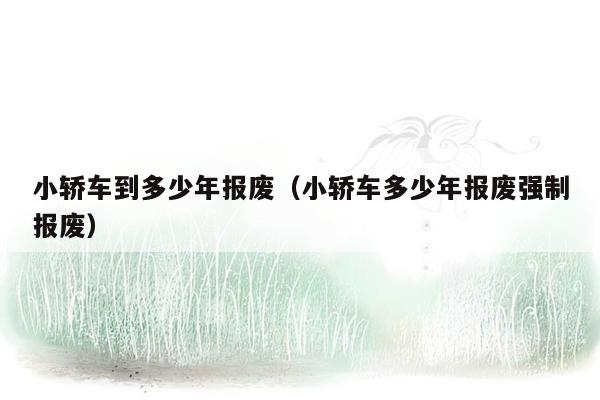 小轿车到多少年报废（小轿车多少年报废强制报废）