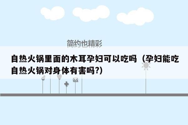 自热火锅里面的木耳孕妇可以吃吗（孕妇能吃自热火锅对身体有害吗?）