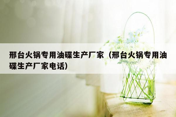 邢台火锅专用油碟生产厂家（邢台火锅专用油碟生产厂家电话）