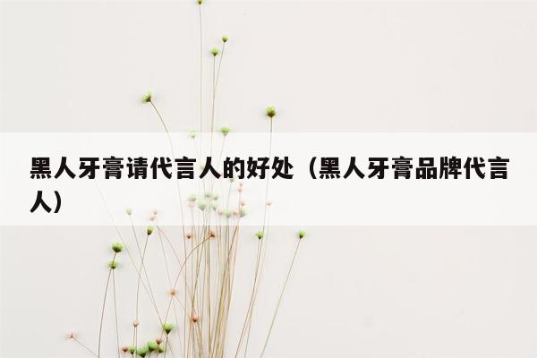 黑人牙膏请代言人的好处（黑人牙膏品牌代言人）