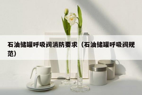 石油储罐呼吸阀消防要求（石油储罐呼吸阀规范）