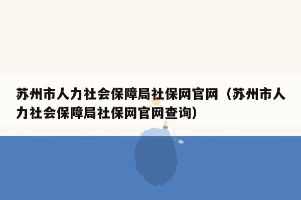 苏州市人力社会保障局社保网官网（苏州市人力社会保障局社保网官网查询）