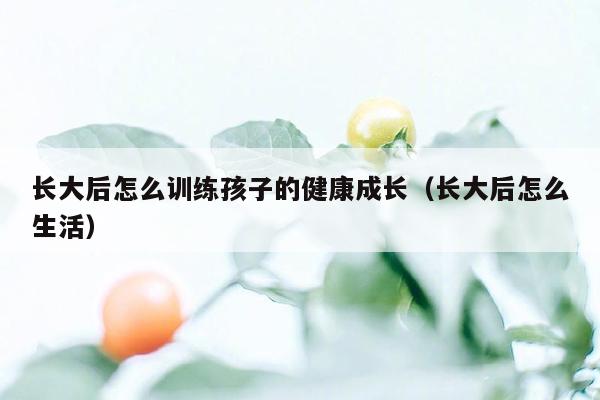 长大后怎么训练孩子的健康成长（长大后怎么生活）