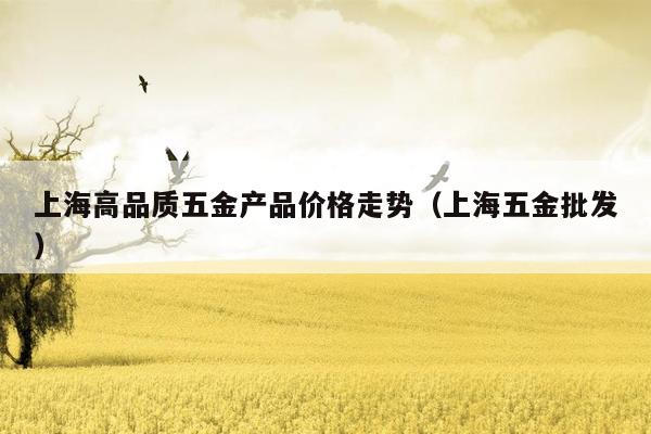 上海高品质五金产品价格走势（上海五金批发）