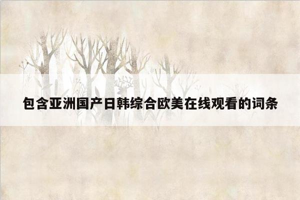 包含亚洲国产日韩综合欧美在线观看的词条