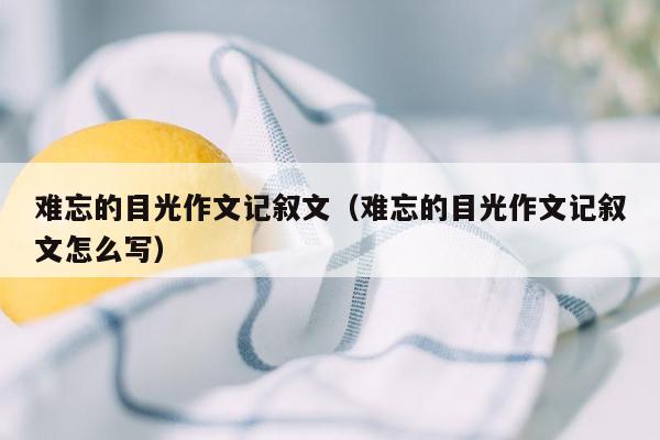 难忘的目光作文记叙文（难忘的目光作文记叙文怎么写）
