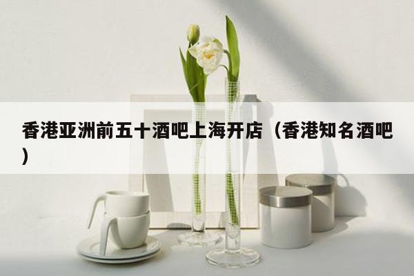 香港亚洲前五十酒吧上海开店（香港知名酒吧）