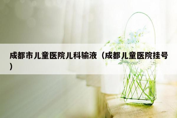 成都市儿童医院儿科输液（成都儿童医院挂号）