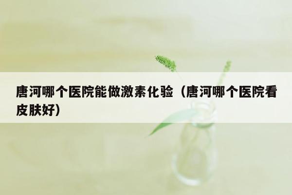 唐河哪个医院能做激素化验（唐河哪个医院看皮肤好）
