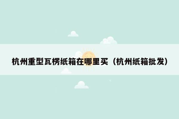 杭州重型瓦楞纸箱在哪里买（杭州纸箱批发）